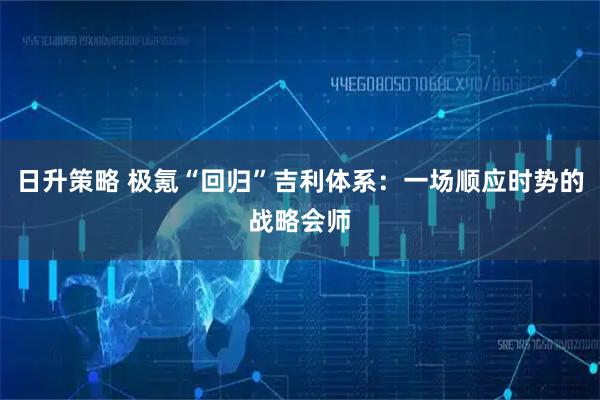 日升策略 极氪“回归”吉利体系：一场顺应时势的战略会师