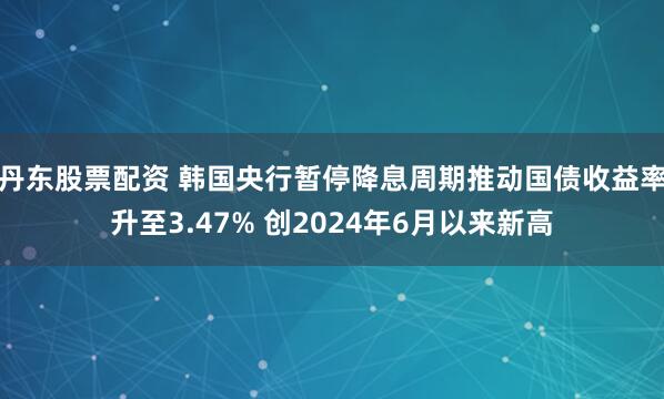 丹东股票配资 韩国央行暂停降息周期推动国债收益率升至3.47% 创2024年6月以来新高