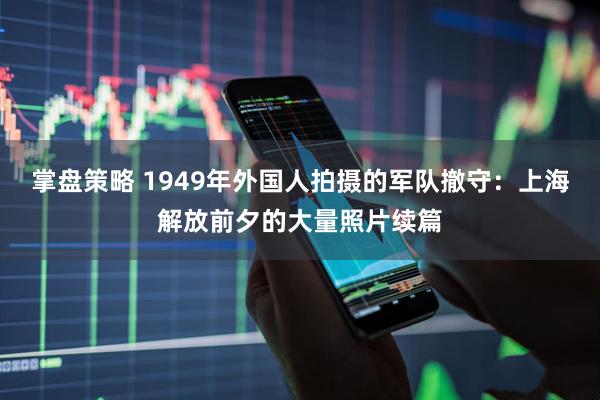 掌盘策略 1949年外国人拍摄的军队撤守：上海解放前夕的大量照片续篇