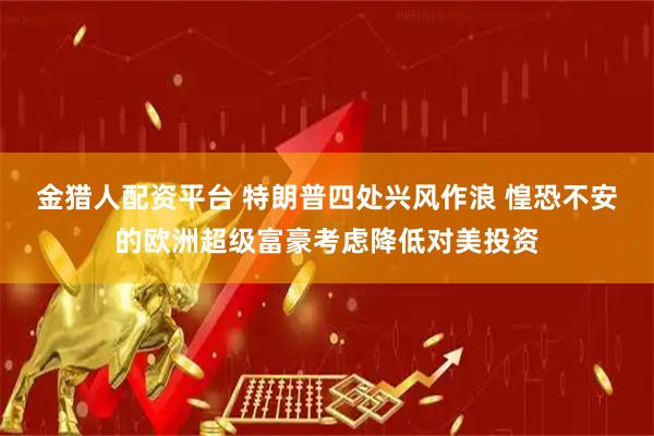 金猎人配资平台 特朗普四处兴风作浪 惶恐不安的欧洲超级富豪考虑降低对美投资
