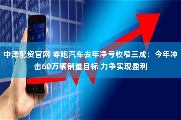 中泽配资官网 零跑汽车去年净亏收窄三成：今年冲击60万辆销量目标 力争实现盈利