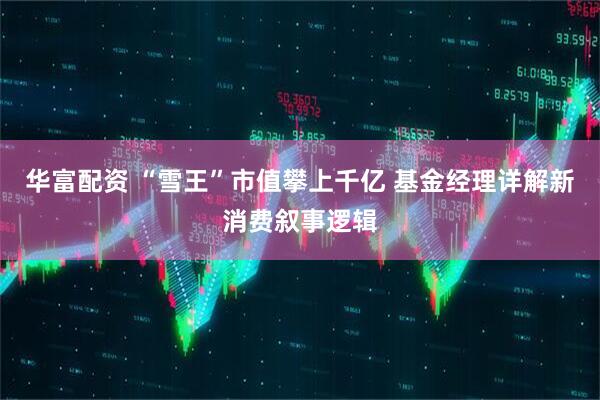 华富配资 “雪王”市值攀上千亿 基金经理详解新消费叙事逻辑