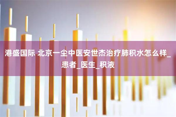 港盛国际 北京一尘中医安世杰治疗肺积水怎么样_患者_医生_积液
