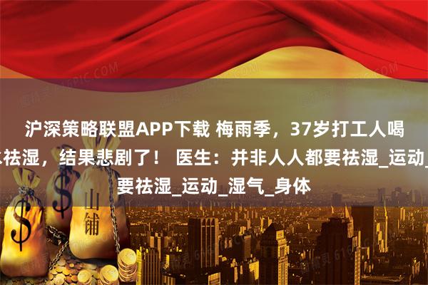 沪深策略联盟APP下载 梅雨季，37岁打工人喝红豆薏米水祛湿，结果悲剧了！ 医生：并非人人都要祛湿_运动_湿气_身体