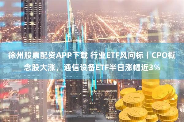 徐州股票配资APP下载 行业ETF风向标丨CPO概念股大涨，通信设备ETF半日涨幅近3%