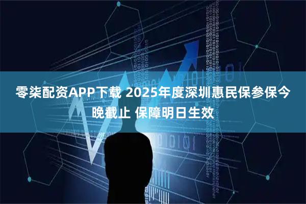 零柒配资APP下载 2025年度深圳惠民保参保今晚截止 保障明日生效