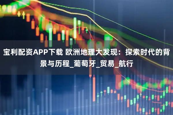 宝利配资APP下载 欧洲地理大发现：探索时代的背景与历程_葡萄牙_贸易_航行