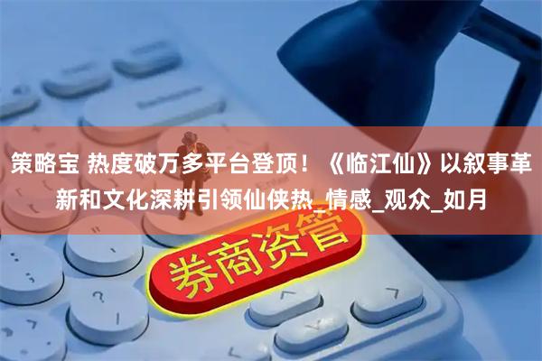 策略宝 热度破万多平台登顶！《临江仙》以叙事革新和文化深耕引领仙侠热_情感_观众_如月