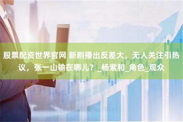 股票配资世界官网 新剧播出反差大，无人关注引热议，张一山输在哪儿？_杨紫和_角色_观众