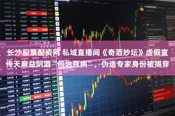长沙股票配资网 私域直播间《奇酒妙坛》虚假宣传天麻益阴酒“包治百病”，伪造专家身份被揭穿