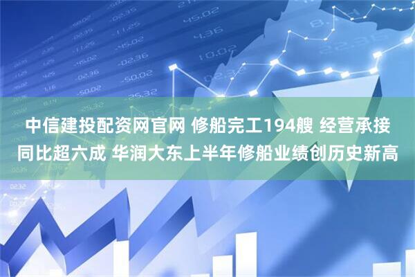 中信建投配资网官网 修船完工194艘 经营承接同比超六成 华润大东上半年修船业绩创历史新高
