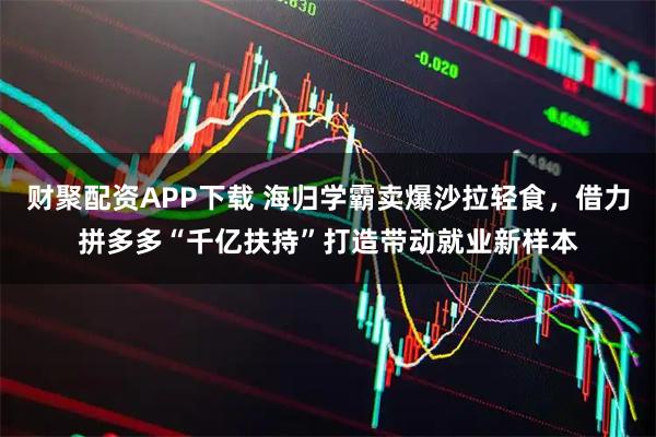 财聚配资APP下载 海归学霸卖爆沙拉轻食，借力拼多多“千亿扶持”打造带动就业新样本