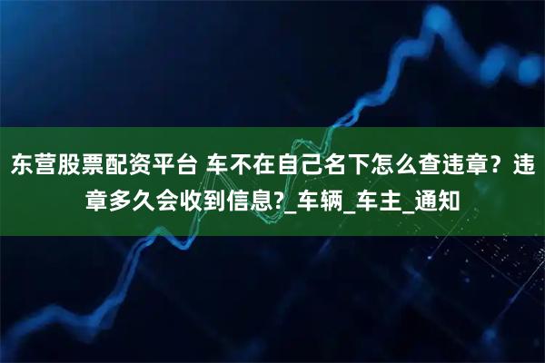 东营股票配资平台 车不在自己名下怎么查违章？违章多久会收到信息?_车辆_车主_通知