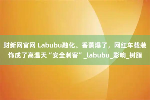 财新网官网 Labubu融化、香薰爆了，网红车载装饰成了高温天“安全刺客”_labubu_影响_树脂