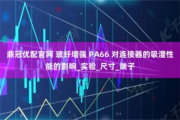鼎冠优配官网 玻纤增强 PA66 对连接器的吸湿性能的影响_实验_尺寸_端子