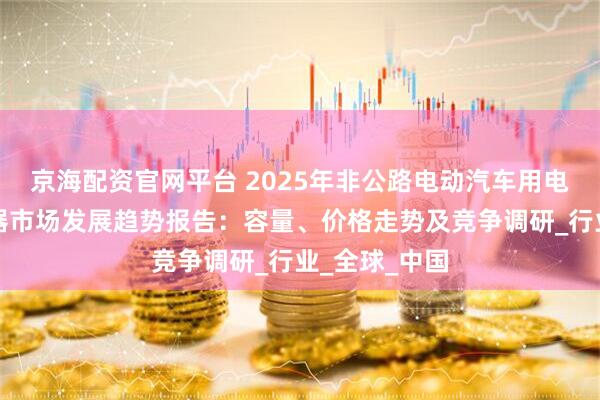 京海配资官网平台 2025年非公路电动汽车用电动机和逆变器市场发展趋势报告：容量、价格走势及竞争调研_行业_全球_中国
