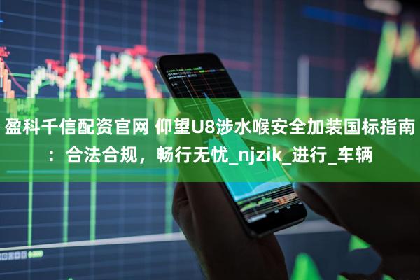 盈科千信配资官网 仰望U8涉水喉安全加装国标指南：合法合规，畅行无忧_njzik_进行_车辆