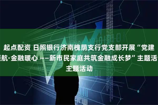起点配资 日照银行济南槐荫支行党支部开展“党建领航·金融暖心 ——新市民家庭共筑金融成长梦”主题活动