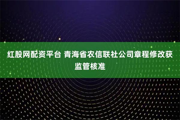 红股网配资平台 青海省农信联社公司章程修改获监管核准