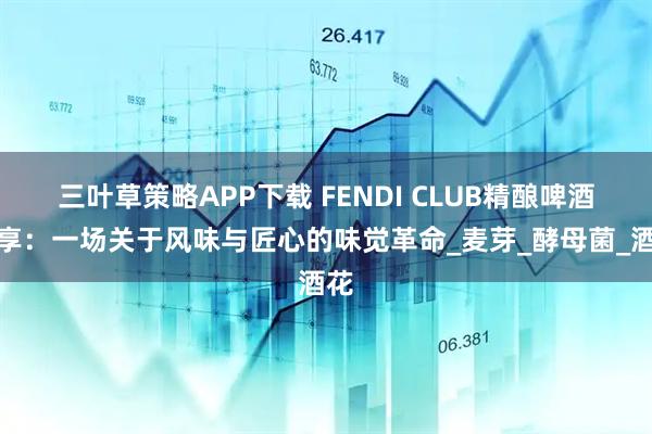三叶草策略APP下载 FENDI CLUB精酿啤酒分享：一场关于风味与匠心的味觉革命_麦芽_酵母菌_酒花