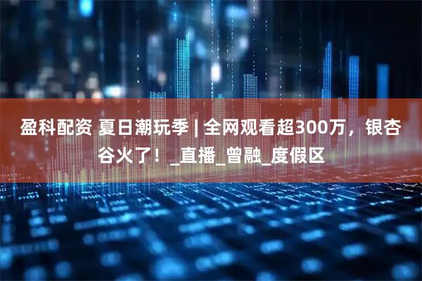 盈科配资 夏日潮玩季 | 全网观看超300万，银杏谷火了！_直播_曾融_度假区
