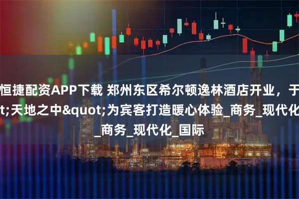 恒捷配资APP下载 郑州东区希尔顿逸林酒店开业，于"天地之中"为宾客打造暖心体验_商务_现代化_国际