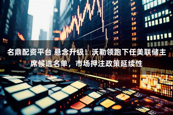 名鼎配资平台 悬念升级！沃勒领跑下任美联储主席候选名单，市场押注政策延续性