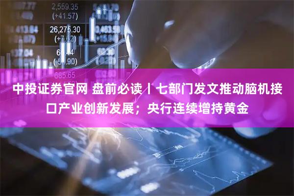 中投证券官网 盘前必读丨七部门发文推动脑机接口产业创新发展；央行连续增持黄金