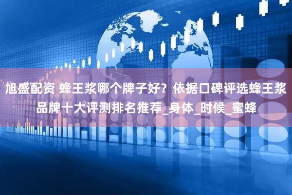 旭盛配资 蜂王浆哪个牌子好？依据口碑评选蜂王浆品牌十大评测排名推荐_身体_时候_蜜蜂