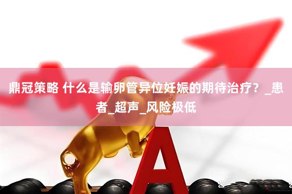 鼎冠策略 什么是输卵管异位妊娠的期待治疗？_患者_超声_风险极低