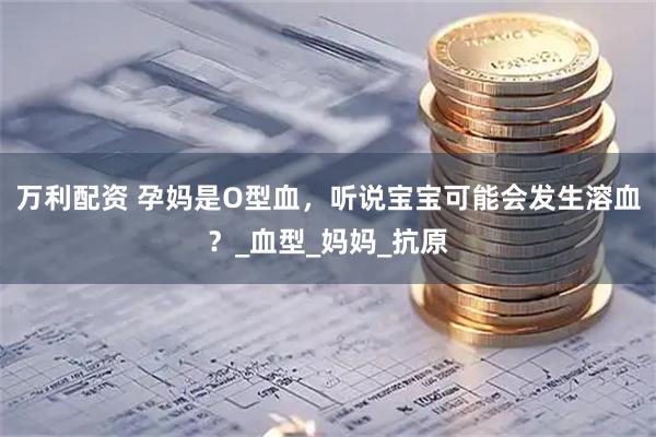 万利配资 孕妈是O型血，听说宝宝可能会发生溶血？_血型_妈妈_抗原