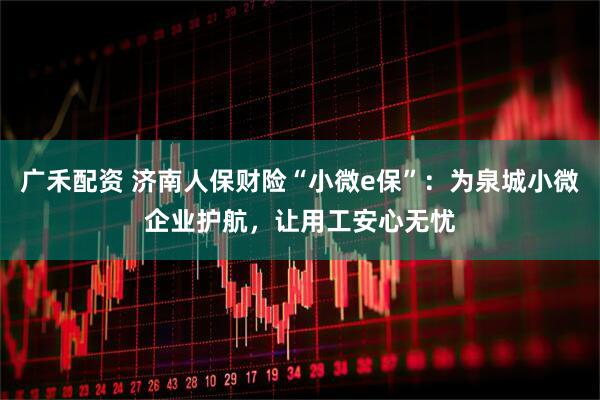 广禾配资 济南人保财险“小微e保”：为泉城小微企业护航，让用工安心无忧