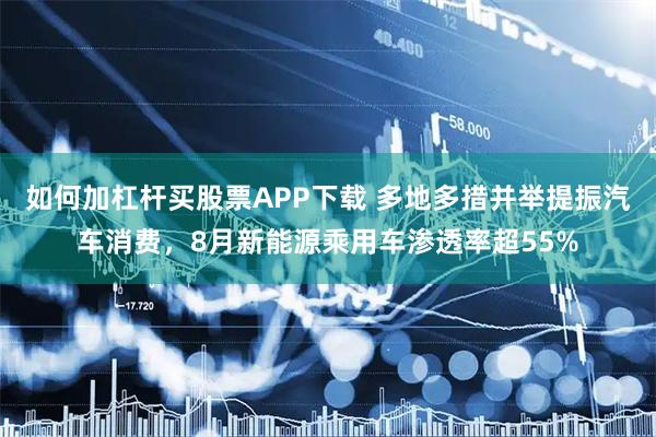 如何加杠杆买股票APP下载 多地多措并举提振汽车消费，8月新能源乘用车渗透率超55%