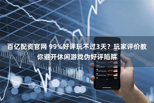 百亿配资官网 99%好评玩不过3天？玩家评价教你避开休闲游戏伪好评陷阱