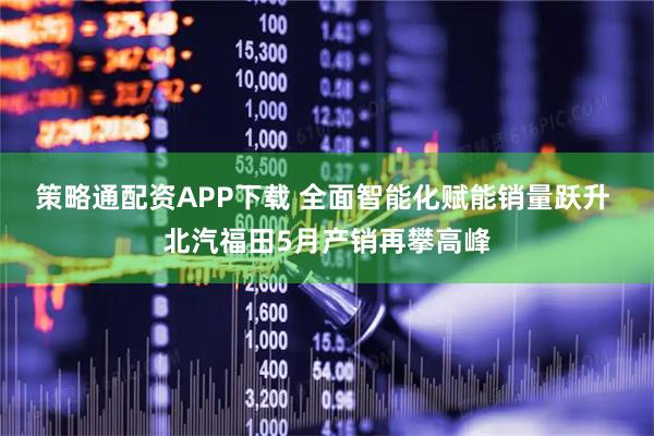 策略通配资APP下载 全面智能化赋能销量跃升 北汽福田5月产销再攀高峰